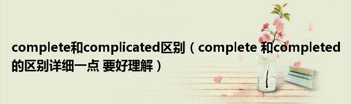 complete和complicated區(qū)別（complete 和completed的區(qū)別詳細一點 要好理解）