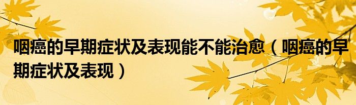 咽癌的早期癥狀及表現(xiàn)能不能治愈（咽癌的早期癥狀及表現(xiàn)）
