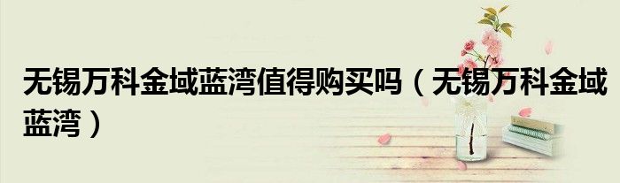 無錫萬科金域藍(lán)灣值得購買嗎（無錫萬科金域藍(lán)灣）