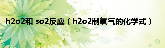 h2o2和 so2反應(yīng)（h2o2制氧氣的化學(xué)式）