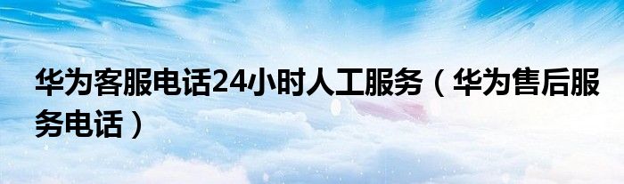 華為客服電話24小時人工服務（華為售后服務電話）