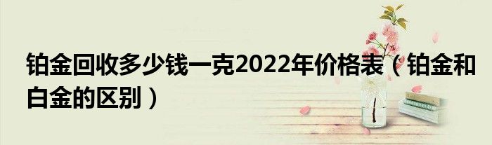 鉑金回收多少錢(qián)一克2022年價(jià)格表（鉑金和白金的區(qū)別）