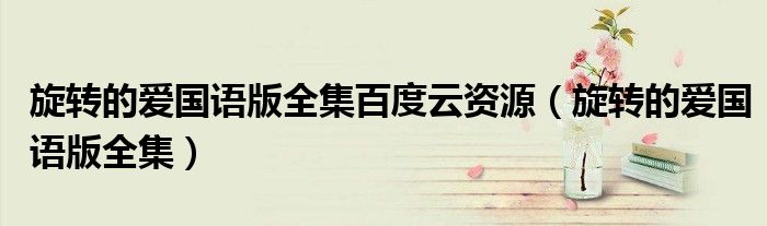 旋轉(zhuǎn)的愛國語版全集百度云資源（旋轉(zhuǎn)的愛國語版全集）