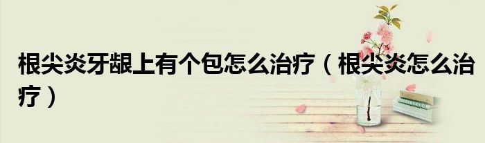 根尖炎牙齦上有個包怎么治療（根尖炎怎么治療）