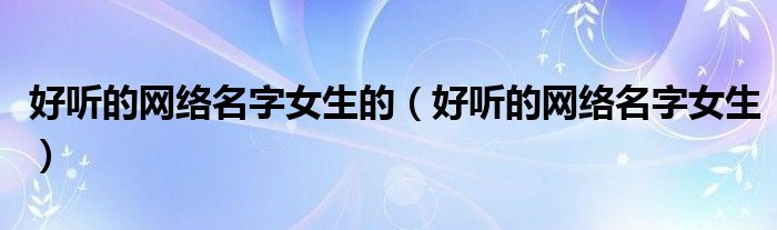 好聽的網(wǎng)絡(luò)名字女生的（好聽的網(wǎng)絡(luò)名字女生）