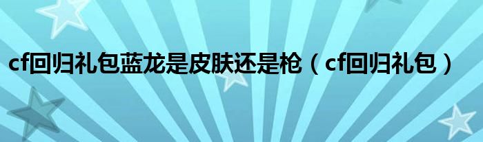 cf回歸禮包藍龍是皮膚還是槍（cf回歸禮包）
