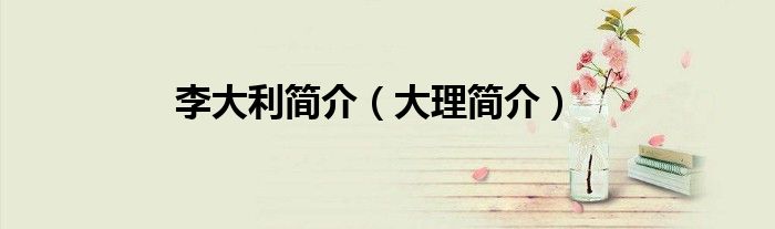 李大利簡(jiǎn)介（大理簡(jiǎn)介）
