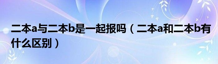 二本a與二本b是一起報(bào)嗎（二本a和二本b有什么區(qū)別）