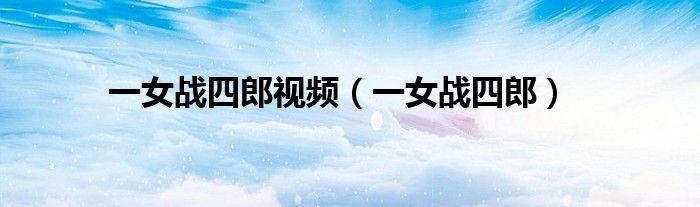 一女戰(zhàn)四郎視頻（一女戰(zhàn)四郎）