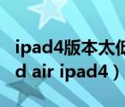 ipad4版本太低 下載不了東西了 怎么辦（ipad air ipad4）