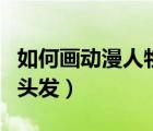 如何畫動漫人物的頭發(fā)（怎么畫好動漫人物的頭發(fā)）