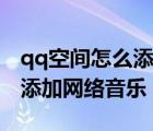 qq空間怎么添加網(wǎng)絡(luò)音樂背景（qq空間怎么添加網(wǎng)絡(luò)音樂）