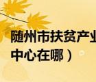 隨州市扶貧產(chǎn)業(yè)有限公司（隨州困難職工幫扶中心在哪）