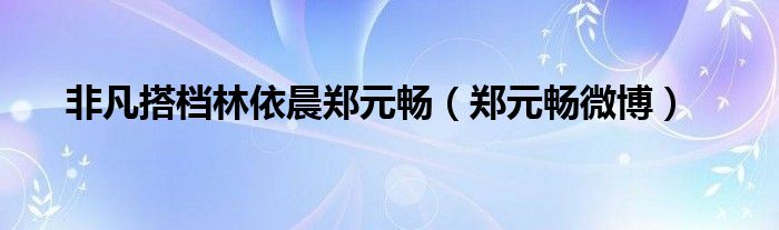 非凡搭檔林依晨鄭元暢（鄭元暢微博）