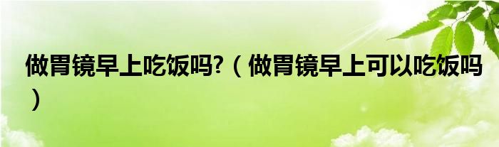 做胃鏡早上吃飯嗎?（做胃鏡早上可以吃飯嗎）