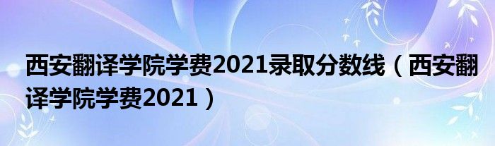 西安翻譯學(xué)院學(xué)費(fèi)2021錄取分?jǐn)?shù)線(xiàn)（西安翻譯學(xué)院學(xué)費(fèi)2021）