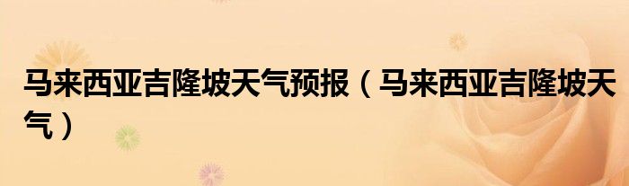 馬來西亞吉隆坡天氣預(yù)報（馬來西亞吉隆坡天氣）