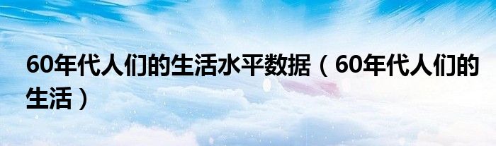 60年代人們的生活水平數(shù)據(jù)（60年代人們的生活）