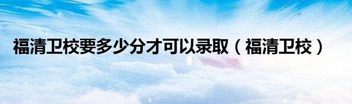福清衛(wèi)校要多少分才可以錄?。ǜＧ逍l(wèi)校）