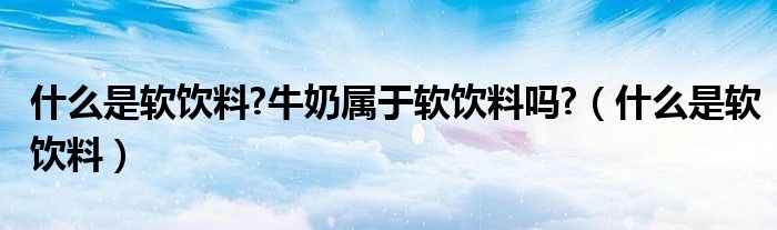 什么是軟飲料?牛奶屬于軟飲料嗎?（什么是軟飲料）