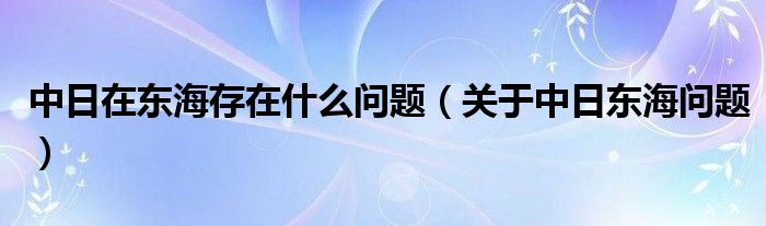 中日在東海存在什么問題（關(guān)于中日東海問題）