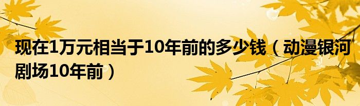 現(xiàn)在1萬元相當(dāng)于10年前的多少錢（動漫銀河劇場10年前）