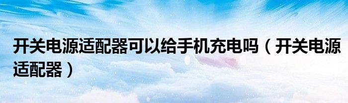 開關(guān)電源適配器可以給手機(jī)充電嗎（開關(guān)電源適配器）
