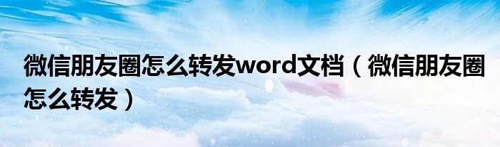 微信朋友圈怎么轉(zhuǎn)發(fā)word文檔（微信朋友圈怎么轉(zhuǎn)發(fā)）