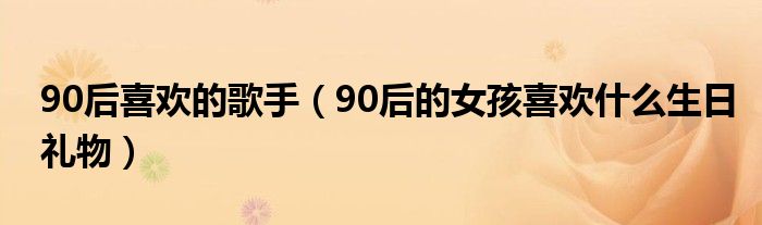 90后喜歡的歌手（90后的女孩喜歡什么生日禮物）
