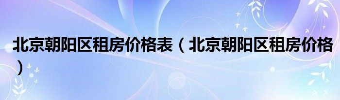 北京朝陽(yáng)區(qū)租房?jī)r(jià)格表（北京朝陽(yáng)區(qū)租房?jī)r(jià)格）