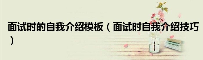 面試時(shí)的自我介紹模板（面試時(shí)自我介紹技巧）