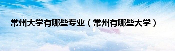 常州大學(xué)有哪些專(zhuān)業(yè)（常州有哪些大學(xué)）