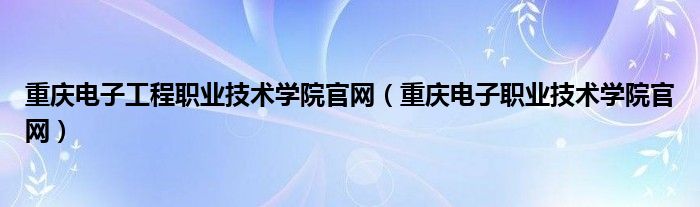 重慶電子工程職業(yè)技術(shù)學(xué)院官網(wǎng)（重慶電子職業(yè)技術(shù)學(xué)院官網(wǎng)）