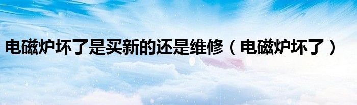 電磁爐壞了是買(mǎi)新的還是維修（電磁爐壞了）