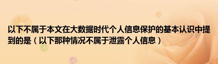 以下不屬于本文在大數(shù)據(jù)時(shí)代個(gè)人信息保護(hù)的基本認(rèn)識(shí)中提到的是（以下那種情況不屬于泄露個(gè)人信息）