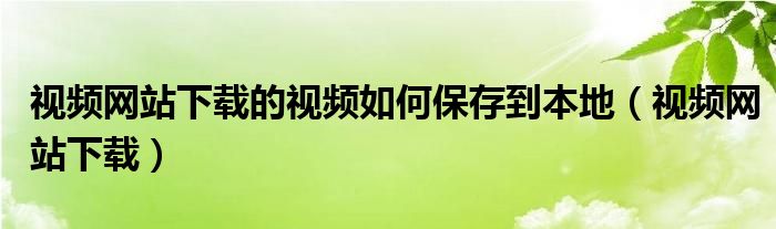 視頻網(wǎng)站下載的視頻如何保存到本地（視頻網(wǎng)站下載）