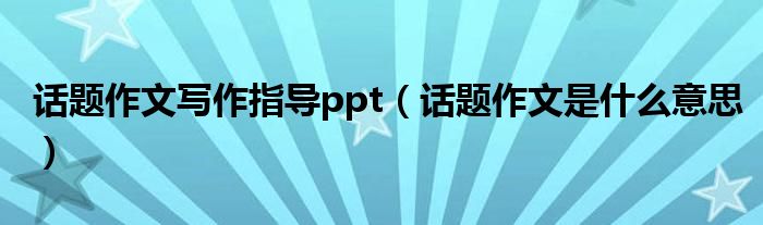 話題作文寫作指導(dǎo)ppt（話題作文是什么意思）