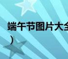 端午節(jié)圖片大全簡單又漂亮（端午節(jié)圖片大全）