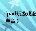 ipad玩游戲沒聲音怎么回事（ipad玩游戲沒聲音）
