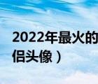 2022年最火的情侶頭像女（2022年最火的情侶頭像）