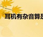 耳機(jī)有雜音算是質(zhì)量問題嗎（耳機(jī)有雜音）