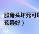 股骨頭壞死可以吃什么藥（股骨頭壞死吃什么藥最好）