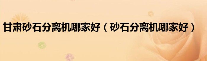 甘肅砂石分離機(jī)哪家好（砂石分離機(jī)哪家好）