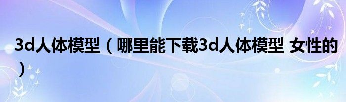 3d人體模型（哪里能下載3d人體模型 女性的）