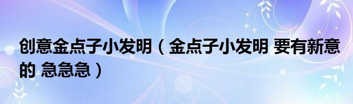 創(chuàng)意金點(diǎn)子小發(fā)明（金點(diǎn)子小發(fā)明 要有新意的 急急急）