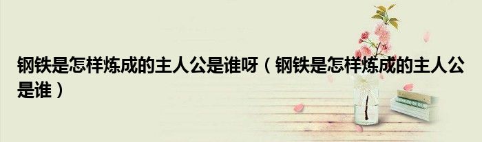 鋼鐵是怎樣煉成的主人公是誰呀（鋼鐵是怎樣煉成的主人公是誰）