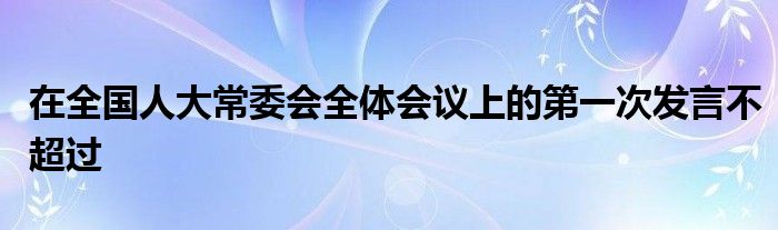 在全國人大常委會(huì)全體會(huì)議上的第一次發(fā)言不超過