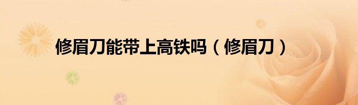 修眉刀能帶上高鐵嗎（修眉刀）