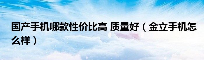 國產(chǎn)手機(jī)哪款性價(jià)比高 質(zhì)量好（金立手機(jī)怎么樣）