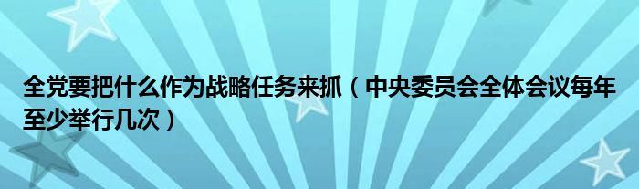 全黨要把什么作為戰(zhàn)略任務(wù)來(lái)抓（中央委員會(huì)全體會(huì)議每年至少舉行幾次）